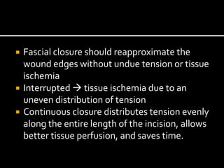  Fascial closure should reapproximate the
wound edges without undue tension or tissue
ischemia
 Interrupted  tissue ischemia due to an
uneven distribution of tension
 Continuous closure distributes tension evenly
along the entire length of the incision, allows
better tissue perfusion, and saves time.
 