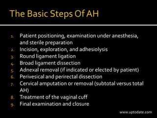 1. Patient positioning, examination under anesthesia,
and sterile preparation
2. Incision, exploration, and adhesiolysis
3. Round ligament ligation
4. Broad ligament dissection
5. Adnexal removal (if indicated or elected by patient)
6. Perivesical and perirectal dissection
7. Cervical amputation or removal (subtotal versus total
AH)
8. Treatment of the vaginal cuff
9. Final examination and closure
www.uptodate.com
 