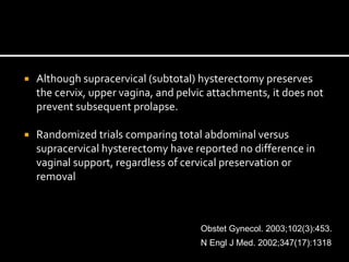  Although supracervical (subtotal) hysterectomy preserves
the cervix, upper vagina, and pelvic attachments, it does not
prevent subsequent prolapse.
 Randomized trials comparing total abdominal versus
supracervical hysterectomy have reported no difference in
vaginal support, regardless of cervical preservation or
removal
Obstet Gynecol. 2003;102(3):453.
N Engl J Med. 2002;347(17):1318.
 