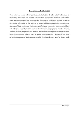 10 | P a g e
LITERATURE REVIEW
Composites have been a field of great interest in the last two decades and a lot of researchers
are working in this area. This becomes very important to discuss the prominent works related
to the polymer composites and their properties. The purpose of literature review is to provide
background information on the issues to be considered in this thesis and to emphasize the
relevance of the present study. Various aspects of polymer composites have been considered
with reference to development as well as characterization of polymer composites. Existing
literature related to the physical and chemical properties of the composites have been reviewed
and a special emphasis has been given to erosion wear characteristics. Knowledge gap in the
earlier investigations has been presented to outline the need and objectives of the present work.
 