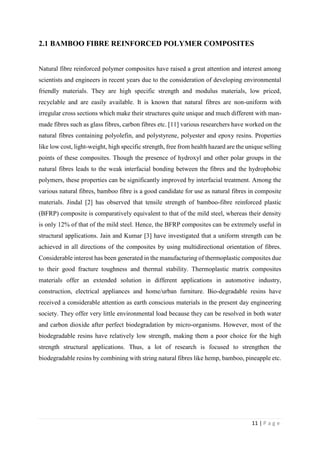 11 | P a g e
2.1 BAMBOO FIBRE REINFORCED POLYMER COMPOSITES
Natural fibre reinforced polymer composites have raised a great attention and interest among
scientists and engineers in recent years due to the consideration of developing environmental
friendly materials. They are high specific strength and modulus materials, low priced,
recyclable and are easily available. It is known that natural fibres are non-uniform with
irregular cross sections which make their structures quite unique and much different with man-
made fibres such as glass fibres, carbon fibres etc. [11] various researchers have worked on the
natural fibres containing polyolefin, and polystyrene, polyester and epoxy resins. Properties
like low cost, light-weight, high specific strength, free from health hazard are the unique selling
points of these composites. Though the presence of hydroxyl and other polar groups in the
natural fibres leads to the weak interfacial bonding between the fibres and the hydrophobic
polymers, these properties can be significantly improved by interfacial treatment. Among the
various natural fibres, bamboo fibre is a good candidate for use as natural fibres in composite
materials. Jindal [2] has observed that tensile strength of bamboo-fibre reinforced plastic
(BFRP) composite is comparatively equivalent to that of the mild steel, whereas their density
is only 12% of that of the mild steel. Hence, the BFRP composites can be extremely useful in
structural applications. Jain and Kumar [3] have investigated that a uniform strength can be
achieved in all directions of the composites by using multidirectional orientation of fibres.
Considerable interest has been generated in the manufacturing of thermoplastic composites due
to their good fracture toughness and thermal stability. Thermoplastic matrix composites
materials offer an extended solution in different applications in automotive industry,
construction, electrical appliances and home/urban furniture. Bio-degradable resins have
received a considerable attention as earth conscious materials in the present day engineering
society. They offer very little environmental load because they can be resolved in both water
and carbon dioxide after perfect biodegradation by micro-organisms. However, most of the
biodegradable resins have relatively low strength, making them a poor choice for the high
strength structural applications. Thus, a lot of research is focused to strengthen the
biodegradable resins by combining with string natural fibres like hemp, bamboo, pineapple etc.
 