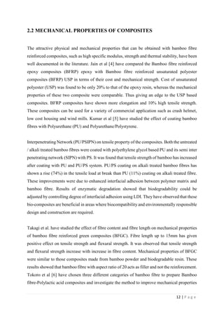 12 | P a g e
2.2 MECHANICAL PROPERTIES OF COMPOSITES
The attractive physical and mechanical properties that can be obtained with bamboo fibre
reinforced composites, such as high specific modulus, strength and thermal stability, have been
well documented in the literature. Jain et al [4] have compared the Bamboo fibre reinforced
epoxy composites (BFRP) epoxy with Bamboo fibre reinforced unsaturated polyester
composites (BFRP) USP in terms of their cost and mechanical strength. Cost of unsaturated
polyester (USP) was found to be only 20% to that of the epoxy resin, whereas the mechanical
properties of these two composite were comparable. Thus giving an edge to the USP based
composites. BFRP composites have shown more elongation and 10% high tensile strength.
These composites can be used for a variety of commercial application such as crash helmet,
low cost housing and wind mills. Kumar et al [5] have studied the effect of coating bamboo
fibres with Polyurethane (PU) and Polyurethane/Polystyrene.
Interpenetrating Network (PU/PSIPN) on tensile property of the composites. Both the untreated
/ alkali treated bamboo fibres were coated with polyethylene glycol based PU and its semi inter
penetrating network (SIPN) with PS. It was found that tensile strength of bamboo has increased
after coating with PU and PU/PS system. PU/PS coating on alkali treated bamboo fibres has
shown a rise (74%) in the tensile load at break than PU (11%) coating on alkali treated fibre.
These improvements were due to enhanced interfacial adhesion between polymer matrix and
bamboo fibre. Results of enzymatic degradation showed that biodegradability could be
adjusted by controlling degree of interfacial adhesion using LDI. They have observed that these
bio-composites are beneficial in areas where biocompatibility and environmentally responsible
design and construction are required.
Takagi et al. have studied the effect of fibre content and fibre length on mechanical properties
of bamboo fibre reinforced green composites (BFGC). Fibre length up to 15mm has given
positive effect on tensile strength and flexural strength. It was observed that tensile strength
and flexural strength increase with increase in fibre content. Mechanical properties of BFGC
were similar to those composites made from bamboo powder and biodegradable resin. These
results showed that bamboo fibre with aspect ratio of 20 acts as filler and not the reinforcement.
Tokoro et al [6] have chosen three different categories of bamboo fibre to prepare Bamboo
fibre-Polylactic acid composites and investigate the method to improve mechanical properties
 