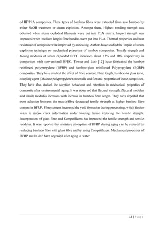 13 | P a g e
of BF/PLA composites. Three types of bamboo fibres were extracted from raw bamboo by
either NaOH treatment or steam explosion. Amongst them, Highest bending strength was
obtained when steam exploded filaments were put into PLA matrix. Impact strength was
improved when medium length fibre bundles were put into PLA. Thermal properties and heat
resistance of composite were improved by annealing. Authors have studied the impact of steam
explosion technique on mechanical properties of bamboo composites. Tensile strength and
Young modulus of steam exploded BFEC increased about 15% and 30% respectively in
comparison with conventional BFEC. Thwea and Liao [12] have fabricated the bamboo
reinforced polypropylene (BFRP) and bamboo-glass reinforced Polypropylene (BGRP)
composites. They have studied the effect of fibre content, fibre length, bamboo to glass ratio,
coupling agent (Maleate polypropylene) on tensile and flexural properties of these composites.
They have also studied the sorption behaviour and retention in mechanical properties of
composite after environmental aging. It was observed that flexural strength, flexural modulus
and tensile modulus increases with increase in bamboo fibre length. They have reported that
poor adhesion between the matrix/fibre decreased tensile strength at higher bamboo fibre
content in BFRP. Fibre content increased the void formation during processing, which further
leads to micro crack information under loading, hence reducing the tensile strength.
Incorporation of glass fibre and Compatilizers has improved the tensile strength and tensile
modulus. It was reported that moisture absorption of BFRP during aging can be reduced by
replacing bamboo fibre with glass fibre and by using Compatilizers. Mechanical properties of
BFRP and BGRP have degraded after aging in water.
 