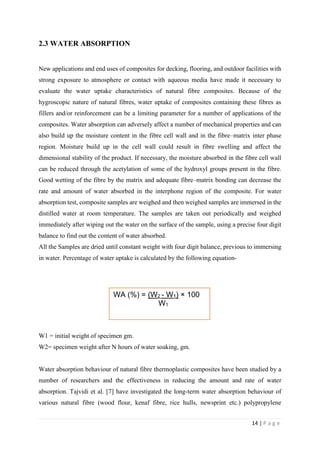 14 | P a g e
2.3 WATER ABSORPTION
New applications and end uses of composites for decking, flooring, and outdoor facilities with
strong exposure to atmosphere or contact with aqueous media have made it necessary to
evaluate the water uptake characteristics of natural fibre composites. Because of the
hygroscopic nature of natural fibres, water uptake of composites containing these fibres as
fillers and/or reinforcement can be a limiting parameter for a number of applications of the
composites. Water absorption can adversely affect a number of mechanical properties and can
also build up the moisture content in the fibre cell wall and in the fibre–matrix inter phase
region. Moisture build up in the cell wall could result in fibre swelling and affect the
dimensional stability of the product. If necessary, the moisture absorbed in the fibre cell wall
can be reduced through the acetylation of some of the hydroxyl groups present in the fibre.
Good wetting of the fibre by the matrix and adequate fibre–matrix bonding can decrease the
rate and amount of water absorbed in the interphone region of the composite. For water
absorption test, composite samples are weighed and then weighed samples are immersed in the
distilled water at room temperature. The samples are taken out periodically and weighed
immediately after wiping out the water on the surface of the sample, using a precise four digit
balance to find out the content of water absorbed.
All the Samples are dried until constant weight with four digit balance, previous to immersing
in water. Percentage of water uptake is calculated by the following equation-
W1 = initial weight of specimen gm.
W2= specimen weight after N hours of water soaking, gm.
Water absorption behaviour of natural fibre thermoplastic composites have been studied by a
number of researchers and the effectiveness in reducing the amount and rate of water
absorption. Tajvidi et al. [7] have investigated the long-term water absorption behaviour of
various natural fibre (wood flour, kenaf fibre, rice hulls, newsprint etc.) polypropylene
WA (%) = (W2 - W1) × 100
W1
 