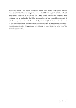 15 | P a g e
composites and have also studied the effect of natural fibre type and fibre content. Authors
have found that the Chemical composition of the natural fibres is responsible for the different
water uptake behaviour. It appears that the RH/PP has the lowest water absorption. This
behaviour can be attributed to the higher amount of extract and ash and lower amount of
cellulose and pentose in rice hulls. Suharav Panthpulakkal et al [8] studied the water absorption
of injection-moulded short hemp fibre/glass fibre reinforced poly propylene hybrid composites.
Hybridization with glass fibre enhanced the Resistance to water absorption properties of the
hemp fibre composites.
 