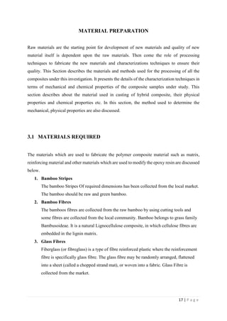 17 | P a g e
MATERIAL PREPARATION
Raw materials are the starting point for development of new materials and quality of new
material itself is dependent upon the raw materials. Then come the role of processing
techniques to fabricate the new materials and characterizations techniques to ensure their
quality. This Section describes the materials and methods used for the processing of all the
composites under this investigation. It presents the details of the characterization techniques in
terms of mechanical and chemical properties of the composite samples under study. This
section describes about the material used in casting of hybrid composite, their physical
properties and chemical properties etc. In this section, the method used to determine the
mechanical, physical properties are also discussed.
3.1 MATERIALS REQUIRED
The materials which are used to fabricate the polymer composite material such as matrix,
reinforcing material and other materials which are used to modify the epoxy resin are discussed
below.
1. Bamboo Stripes
The bamboo Stripes Of required dimensions has been collected from the local market.
The bamboo should be raw and green bamboo.
2. Bamboo Fibres
The bamboos fibres are collected from the raw bamboo by using cutting tools and
some fibres are collected from the local community. Bamboo belongs to grass family
Bambusoideae. It is a natural Lignocellulose composite, in which cellulose fibres are
embedded in the lignin matrix.
3. Glass Fibres
Fiberglass (or fibreglass) is a type of fibre reinforced plastic where the reinforcement
fibre is specifically glass fibre. The glass fibre may be randomly arranged, flattened
into a sheet (called a chopped strand mat), or woven into a fabric. Glass Fibre is
collected from the market.
 