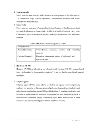 18 | P a g e
4. Matrix material
Matrix material is the material, which holds the relative position of the filler material.
The composites shape, surface appearance, environmental tolerance and overall
durability are dominated by it.
5. Epoxy resin
Epoxy resin has wide range of industrial applications because of their high strength and
mechanical adhesiveness characteristic. Araldite is a liquid solvent free epoxy resin.
Curing takes place at atmospheric pressure and room temperature after addition of
hardener.
TABLE-1 Physical and chemical properties of Araldite
Resin (Araldite)
Physical Properties Yellow-brown, odourless, tasteless and completely
nontoxic
Chemical Properties Plasticized condensation product of biphenyl-A and
Epichlorohydrin.
6. Hardener HY-951
Hardener HY-951 is a yellowish-green coloured liquid. Hardener (HY-951) was purchased
from Local market. In the present investigation 9 % wt. /wt. has been used in all material
developed.
7. Ethylene glycol
Ethylene glycol (IUPAC name: ethane-1, 2-diol) is an organic compound primarily
used as a raw material in the manufacture of polyester fibres and fabric industry, and
polyethylene terephthalate resins (PET) used in bottling. A small percent is also used
in industrial applications like antifreeze formulations and other industrial products. It
is an odourless, colourless, syrupy, sweet-tasting liquid. EG is primarily used as a raw
material in the manufacture of polyester fibres and fabric industry.
 