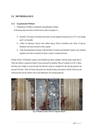 20 | P a g e
3.2 METHODALOGY
3.2.1 Experimental Method
1. Preparation of Matrix composite using Bamboo Stripes
Following steps has been carried out in order to prepare it:-
 Initially 130 stripes of bamboo has been cut and shaped in desired size of 33.5 cm length
and 3 cm breadth.
 150ml of Ethylene Glycol and 100ml Epoxy Resin (Araldite) and 10ml of Epoxy
Hardener has been mixed to form a paste.
 After the preparation of paste with the help of a brush each bamboo stripes were stacked
together (one above another) to form a matrix composite board.
Finally all the 130 bamboo stripes were bonded one above another with the paste made above.
Then the Matrix composite board is been pressed by putting 25kg of weight on it for 2 days,
and then the weight is removed and the Board is kept in sunlight for the drying purpose for
around 24 hours. After 24 hours the paste has already being converted to board which can be
collected and can be further sent to the laboratory for testing purposes.
Fig. 8: Bamboo Stripes Matrix Composite Board
 