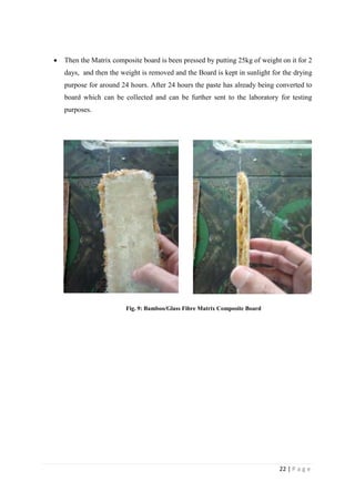 22 | P a g e
 Then the Matrix composite board is been pressed by putting 25kg of weight on it for 2
days, and then the weight is removed and the Board is kept in sunlight for the drying
purpose for around 24 hours. After 24 hours the paste has already being converted to
board which can be collected and can be further sent to the laboratory for testing
purposes.
Fig. 9: Bamboo/Glass Fibre Matrix Composite Board
 