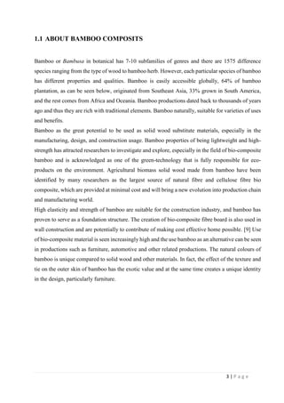 3 | P a g e
1.1 ABOUT BAMBOO COMPOSITS
Bamboo or Bambusa in botanical has 7-10 subfamilies of genres and there are 1575 difference
species ranging from the type of wood to bamboo herb. However, each particular species of bamboo
has different properties and qualities. Bamboo is easily accessible globally, 64% of bamboo
plantation, as can be seen below, originated from Southeast Asia, 33% grown in South America,
and the rest comes from Africa and Oceania. Bamboo productions dated back to thousands of years
ago and thus they are rich with traditional elements. Bamboo naturally, suitable for varieties of uses
and benefits.
Bamboo as the great potential to be used as solid wood substitute materials, especially in the
manufacturing, design, and construction usage. Bamboo properties of being lightweight and high-
strength has attracted researchers to investigate and explore, especially in the field of bio-composite
bamboo and is acknowledged as one of the green-technology that is fully responsible for eco-
products on the environment. Agricultural biomass solid wood made from bamboo have been
identified by many researchers as the largest source of natural fibre and cellulose fibre bio
composite, which are provided at minimal cost and will bring a new evolution into production chain
and manufacturing world.
High elasticity and strength of bamboo are suitable for the construction industry, and bamboo has
proven to serve as a foundation structure. The creation of bio-composite fibre board is also used in
wall construction and are potentially to contribute of making cost effective home possible. [9] Use
of bio-composite material is seen increasingly high and the use bamboo as an alternative can be seen
in productions such as furniture, automotive and other related productions. The natural colours of
bamboo is unique compared to solid wood and other materials. In fact, the effect of the texture and
tie on the outer skin of bamboo has the exotic value and at the same time creates a unique identity
in the design, particularly furniture.
 