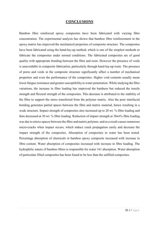 35 | P a g e
CONCLUSIONS
Bamboo fibre reinforced epoxy composites have been fabricated with varying fibre
concentration. The experimental analysis has shown that bamboo fibre reinforcement in the
epoxy matrix has improved the mechanical properties of composite structure. The composites
have been fabricated using the hand-lay-up method, which is one of the simplest methods to
fabricate the composites under normal conditions. The fabricated composites are of good
quality with appropriate bonding between the fibre and resin. However the presence of voids
is unavoidable in composite fabrication, particularly through hand-lay-up route. The presence
of pores and voids in the composite structure significantly affect a number of mechanical
properties and even the performance of the composites. Higher void contents usually mean
lower fatigue resistance and greater susceptibility to water penetration. While studying the fibre
variations, the increase in fibre loading has improved the hardness but reduced the tensile
strength and flexural strength of the composites. This decrease is attributed to the inability of
the fibre to support the stress transferred from the polymer matrix. Also the poor interfacial
bonding generates partial spaces between the fibre and matrix material, hence resulting in a
weak structure. Impact strength of composites also increased up to 20 wt. % fibre loading and
then decreased at 30 wt. % fibre loading. Reduction of impact strength at 30wt% fibre loading
was due to micro-spaces between the fibre and matrix polymer, and as a result causes numerous
micro-cracks when impact occurs, which induce crack propagation easily and decrease the
impact strength of the composites. Absorption of composites in water has been tested.
Percentage absorption of chemicals in bamboo epoxy composite increased with increase in
fibre content. Water absorption of composites increased with increase in fibre loading. The
hydrophilic nature of bamboo fibres is responsible for water 161 absorption. Water absorption
of particulate filled composites has been found to be less than the unfilled composites.
 