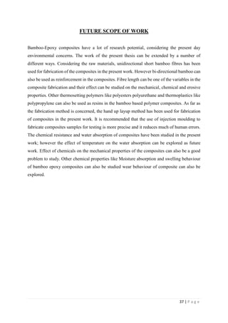37 | P a g e
FUTURE SCOPE OF WORK
Bamboo-Epoxy composites have a lot of research potential, considering the present day
environmental concerns. The work of the present thesis can be extended by a number of
different ways. Considering the raw materials, unidirectional short bamboo fibres has been
used for fabrication of the composites in the present work. However bi-directional bamboo can
also be used as reinforcement in the composites. Fibre length can be one of the variables in the
composite fabrication and their effect can be studied on the mechanical, chemical and erosive
properties. Other thermosetting polymers like polyesters polyurethane and thermoplastics like
polypropylene can also be used as resins in the bamboo based polymer composites. As far as
the fabrication method is concerned, the hand up layup method has been used for fabrication
of composites in the present work. It is recommended that the use of injection moulding to
fabricate composites samples for testing is more precise and it reduces much of human errors.
The chemical resistance and water absorption of composites have been studied in the present
work; however the effect of temperature on the water absorption can be explored as future
work. Effect of chemicals on the mechanical properties of the composites can also be a good
problem to study. Other chemical properties like Moisture absorption and swelling behaviour
of bamboo epoxy composites can also be studied wear behaviour of composite can also be
explored.
 