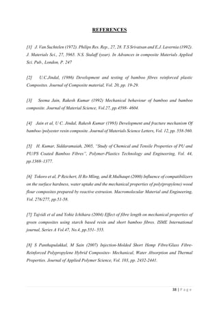 38 | P a g e
REFERENCES
[1] J. Van Suchtelen (1972). Philips Res. Rep., 27, 28. T.S Srivatsan and E.J. Lavernia (1992).
J. Materials Sci., 27, 5965. N.S. Stalaff (year). In Advances in composite Materials Applied
Sci. Pub., London, P. 247
[2] U.C.Jindal, (1986) Development and testing of bamboo fibres reinforced plastic
Composites. Journal of Composite material, Vol. 20, pp. 19-29.
[3] Seema Jain, Rakesh Kumar (1992) Mechanical behaviour of bamboo and bamboo
composite. Journal of Material Science, Vol.27, pp.4598- 4604.
[4] Jain et al, U C. Jindal, Rakesh Kumar (1993) Development and fracture mechanism Of
bamboo /polyester resin composite. Journal of Materials Science Letters, Vol. 12, pp. 558-560.
[5] H. Kumar, Siddaramaiah, 2005, “Study of Chemical and Tensile Properties of PU and
PU/PS Coated Bamboo Fibres”, Polymer-Plastics Technology and Engineering, Vol. 44,
pp.1369–1377.
[6] Tokoro et al, P Reichert, H Ro Mling, and R.Mulhaupt (2000) Influence of compatibilizers
on the surface hardness, water uptake and the mechanical properties of poly(propylene) wood
flour composites prepared by reactive extrusion. Macromolecular Material and Engineering,
Vol. 276/277, pp.51-58.
[7] Tajvidi et al and Yohie Ichihara (2004) Effect of fibre length on mechanical properties of
green composites using starch based resin and short bamboo fibres. ISME International
journal, Series A Vol.47, No.4, pp.551- 555.
[8] S Panthapulakkal, M Sain (2007) Injection-Molded Short Hemp Fibre/Glass Fibre-
Reinforced Polypropylene Hybrid Composites- Mechanical, Water Absorption and Thermal
Properties. Journal of Applied Polymer Science, Vol. 103, pp. 2432-2441.
 