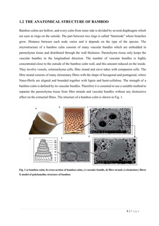 4 | P a g e
1.2 THE ANATOMICAL STRUCTURE OF BAMBOO
Bamboo culms are hollow, and every culm from inner side is divided by several diaphragms which
are seen as rings on the outside. The part between two rings is called “Internode” where branches
grow. Distance between each node varies and it depends on the type of the species. The
microstructure of a bamboo culm consists of many vascular bundles which are embedded in
parenchyma tissue and distributed through the wall thickness. Parenchyma tissue only keeps the
vascular bundles in the longitudinal direction. The number of vascular bundles is highly
concentrated close to the outside of the bamboo culm wall, and this amount reduced on the inside.
They involve vessels, sclerenchyma cells, fibre strand and sieve tubes with companion cells. The
fibre strand consists of many elementary fibres with the shape of hexagonal and pentagonal, where
Nano-fibrils are aligned and bounded together with lignin and hemi-cellulose. The strength of a
bamboo culm is defined by its vascular bundles. Therefore it is essential to use a suitable method to
separate the parenchyma tissue from fibre strands and vascular bundles without any destructive
effect on the extracted fibres. The structure of a bamboo culm is shown in Fig. 1.
Fig. 1 a) bamboo culm, b) cross-section of bamboo culm, c) vascular bundle, d) fibre strand, e) elementary fibres
f) model of polylamellae structure of bamboo
 