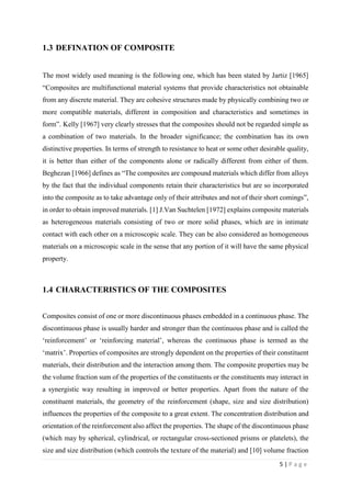 5 | P a g e
1.3 DEFINATION OF COMPOSITE
The most widely used meaning is the following one, which has been stated by Jartiz [1965]
“Composites are multifunctional material systems that provide characteristics not obtainable
from any discrete material. They are cohesive structures made by physically combining two or
more compatible materials, different in composition and characteristics and sometimes in
form”. Kelly [1967] very clearly stresses that the composites should not be regarded simple as
a combination of two materials. In the broader significance; the combination has its own
distinctive properties. In terms of strength to resistance to heat or some other desirable quality,
it is better than either of the components alone or radically different from either of them.
Beghezan [1966] defines as “The composites are compound materials which differ from alloys
by the fact that the individual components retain their characteristics but are so incorporated
into the composite as to take advantage only of their attributes and not of their short comings”,
in order to obtain improved materials. [1] J.Van Suchtelen [1972] explains composite materials
as heterogeneous materials consisting of two or more solid phases, which are in intimate
contact with each other on a microscopic scale. They can be also considered as homogeneous
materials on a microscopic scale in the sense that any portion of it will have the same physical
property.
1.4 CHARACTERISTICS OF THE COMPOSITES
Composites consist of one or more discontinuous phases embedded in a continuous phase. The
discontinuous phase is usually harder and stronger than the continuous phase and is called the
‘reinforcement’ or ‘reinforcing material’, whereas the continuous phase is termed as the
‘matrix’. Properties of composites are strongly dependent on the properties of their constituent
materials, their distribution and the interaction among them. The composite properties may be
the volume fraction sum of the properties of the constituents or the constituents may interact in
a synergistic way resulting in improved or better properties. Apart from the nature of the
constituent materials, the geometry of the reinforcement (shape, size and size distribution)
influences the properties of the composite to a great extent. The concentration distribution and
orientation of the reinforcement also affect the properties. The shape of the discontinuous phase
(which may by spherical, cylindrical, or rectangular cross-sectioned prisms or platelets), the
size and size distribution (which controls the texture of the material) and [10] volume fraction
 