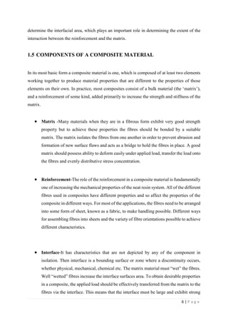 6 | P a g e
determine the interfacial area, which plays an important role in determining the extent of the
interaction between the reinforcement and the matrix.
1.5 COMPONENTS OF A COMPOSITE MATERIAL
In its most basic form a composite material is one, which is composed of at least two elements
working together to produce material properties that are different to the properties of those
elements on their own. In practice, most composites consist of a bulk material (the ‘matrix’),
and a reinforcement of some kind, added primarily to increase the strength and stiffness of the
matrix.
 Matrix -Many materials when they are in a fibrous form exhibit very good strength
property but to achieve these properties the fibres should be bonded by a suitable
matrix. The matrix isolates the fibres from one another in order to prevent abrasion and
formation of new surface flaws and acts as a bridge to hold the fibres in place. A good
matrix should possess ability to deform easily under applied load, transfer the load onto
the fibres and evenly distributive stress concentration.
 Reinforcement-The role of the reinforcement in a composite material is fundamentally
one of increasing the mechanical properties of the neat resin system. All of the different
fibres used in composites have different properties and so affect the properties of the
composite in different ways. For most of the applications, the fibres need to be arranged
into some form of sheet, known as a fabric, to make handling possible. Different ways
for assembling fibres into sheets and the variety of fibre orientations possible to achieve
different characteristics.
 Interface-It has characteristics that are not depicted by any of the component in
isolation. Then interface is a bounding surface or zone where a discontinuity occurs,
whether physical, mechanical, chemical etc. The matrix material must “wet” the fibres.
Well “wetted” fibres increase the interface surfaces area. To obtain desirable properties
in a composite, the applied load should be effectively transferred from the matrix to the
fibres via the interface. This means that the interface must be large and exhibit strong
 