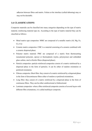 7 | P a g e
adhesion between fibres and matrix. Failure at the interface (called deboning) may or
may not be desirable.
1.6 CLASSIFICATIONS
Composite materials can be classified into many categories depending on the type of matrix
material, reinforcing material type etc. According to the type of matrix material they can be
classified as follows:
 Metal matrix type composites: MMC are composed of a metallic matrix (Al, Mg, Fe,
Co, Cu)
 Ceramic matrix composites: CMC is a material consisting of a ceramic combined with
a ceramic dispersed phase.
 Polymer matrix material: PMC are composed of a matrix from thermosetting
(unsaturated polyester, epoxy) or thermoplastic (nylon, polystyrene) and embedded
glass carbon, steel or Kerler fibres (dispersed phase).
 Particle composites- particle reinforced composites consist of a matrix reinforced by a
dispersed phase in the form of particles. It can be either of random orientation or
preferred orientation.
 Fibrous composite-.Short fibre: they consist of a matrix reinforced by a dispersed phase
in the form of discontinuous fibres either of random or preferred orientations.
 Long fibre- they consist of a matrix reinforced by a dispersed phase in the form of
continuous fibres. They can be either unidirectional or bidirectional.
 Laminate composites- when a fibre reinforced composite consists of several layers with
different fibre orientations, it is called multilayer composite.
 