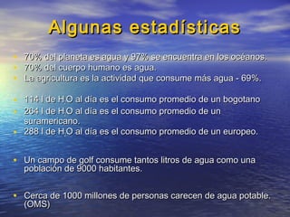 Algunas estadísticasAlgunas estadísticas
• 70% del planeta es agua y 97% se encuentra en los océanos.70% del planeta es agua y 97% se encuentra en los océanos.
• 70% del cuerpo humano es agua.70% del cuerpo humano es agua.
• La agricultura es la actividad que consume más agua - 69%.La agricultura es la actividad que consume más agua - 69%.
• 114 l de H114 l de H22O al día es el consumo promedio de un bogotanoO al día es el consumo promedio de un bogotano
• 264 l de H264 l de H22O al día es el consumo promedio de unO al día es el consumo promedio de un
suramericano.suramericano.
• 288 l de H288 l de H22O al día es el consumo promedio de un europeo.O al día es el consumo promedio de un europeo.
• Un campo de golf consume tantos litros de agua como unaUn campo de golf consume tantos litros de agua como una
población de 9000 habitantes.población de 9000 habitantes.
• Cerca de 1000 millones de personas carecen de agua potable.Cerca de 1000 millones de personas carecen de agua potable.
(OMS)(OMS)
 