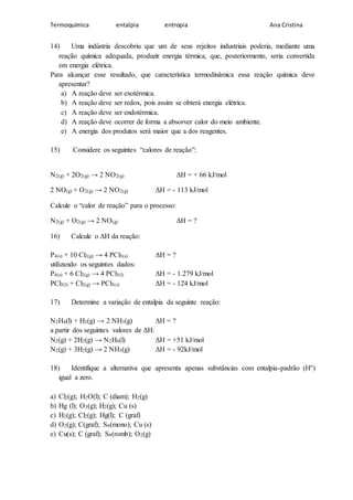 Termoquímica entalpia entropia Ana Cristina
14) Uma indústria descobriu que um de seus rejeitos industriais poderia, mediante uma
reação química adequada, produzir energia térmica, que, posteriormente, seria convertida
em energia elétrica.
Para alcançar esse resultado, que característica termodinâmica essa reação química deve
apresentar?
a) A reação deve ser exotérmica.
b) A reação deve ser redox, pois assim se obterá energia elétrica.
c) A reação deve ser endotérmica.
d) A reação deve ocorrer de forma a absorver calor do meio ambiente.
e) A energia dos produtos será maior que a dos reagentes.
15) Considere os seguintes “calores de reação”:
N2(g) + 2O2(g) → 2 NO2(g) ΔH = + 66 kJ/mol
2 NO(g) + O2(g) → 2 NO2(g) ΔH = - 113 kJ/mol
Calcule o “calor de reação” para o processo:
N2(g) + O2(g) → 2 NO(g) ΔH = ?
16) Calcule o ΔH da reação:
P4(s) + 10 Cl2(g) → 4 PCl5(s) ΔH = ?
utilizando os seguintes dados:
P4(s) + 6 Cl2(g) → 4 PCl3(l) ΔH = - 1.279 kJ/mol
PCl3(l) + Cl2(g) → PCl5(s) ΔH = - 124 kJ/mol
17) Determine a variação de entalpia da seguinte reação:
N2H4(l) + H2(g) → 2 NH3(g) ΔH = ?
a partir dos seguintes valores de ΔH:
N2(g) + 2H2(g) → N2H4(l) ΔH = +51 kJ/mol
N2(g) + 3H2(g) → 2 NH3(g) ΔH = - 92kJ/mol
18) Identifique a alternativa que apresenta apenas substâncias com entalpia-padrão (H°)
igual a zero.
a) Cl2(g); H2O(l); C (diam); H2(g)
b) Hg (l); O3(g); H2(g); Cu (s)
c) H2(g); Cl2(g); Hg(l); C (graf)
d) O2(g); C(graf); S8(mono); Cu (s)
e) Cu(s); C (graf); S8(romb); O2(g)
 