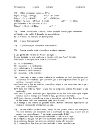 Termoquímica entalpia entropia Ana Cristina
19) Utilize os seguintes valores de ΔH°C:
C(graf.) + O2(g) → CO2(g) ΔH°C= -394 kJ/mol
H2(g) + ½ O2(g) → H2O(l) ΔH°C = -286 kJ/mol
C2H6(g) + 7/2 O2(g) → 2CO2(g) + 3 H2O(l) ΔH°C = -1561 kJ/mol
para determinar o ΔH°f do etano (C2H6):
2C(graf.) + 3H2(g) → C2H6(g) ΔH°f = ?
20) Definir, ou conceituar, e discutir, usando exemplos quando julgar conveniente:
a) Entalpia molar padrão de formação de uma substância;
b) Lei de Hess e sua aplicação em Termoquímica.
21) O que é Termoquímica?
22) O que são reações exotérmicas e endotérmicas?
23) Em uma cozinha, estão ocorrendo os seguintes processos:
I. gás queimando em uma das “bocas” do fogão e
II. água fervendo em uma panela que se encontra sobre essa “boca” do fogão.
Com relação a esses processos, o que se pode afirmar?
a) I e II são exotérmicos.
b) I é exotérmico e II é endotérmico
c) I é endotérmico e II é exotérmico
d) I é isotérmico e II é exotérmico
e) I é exotérmico e II é isotérmico
24) Ainda hoje, é muito comum a utilização de vasilhames de barro (moringas ou potes
de cerâmica não-esmaltadas) para conservar água a uma temperatura menor do que a do
ambiente. Isso ocorre por que:
a) o barro isola a água do ambiente, mantendo-a sempre a uma temperatura menor que a
dele, como se fosse isopor.
b) O barro tem poder de “gelar” a água pela sua composição química. Na reação, a água
perde calor.
c) O barro é poroso, permitindo que a água passe através dele. Parte dessa água evapora,
tomando calor da moringa e do restante da água, que são assim resfriadas.
d) O barro é poroso, permitindo que a água se deposite na parte de fora da moringa. A água
de fora sempre está a uma temperatura maior que a de dentro.
e) A moringa é uma espécie de geladeira natural, liberando substâncias higroscópicas que
diminuem naturalmente a temperatura da água.
25) Ao sair molhado em local aberto, mesmo em dias quentes, sente-se uma sensação de
frio. Esse fenômeno está relacionado com a evaporação da água que, no caso, está em
contato com o corpo humano. O que explica essa sensação de frio?
a) a evaporação da água é um processo endotérmico e cede calor ao corpo.
b) A evaporação da água é um processo endotérmico e retira calor do corpo.
c) A evaporação da água é um processo exotérmico e cede calor ao corpo.
d) A evaporação da água é um processo exotérmico e retira calor do corpo.
 
