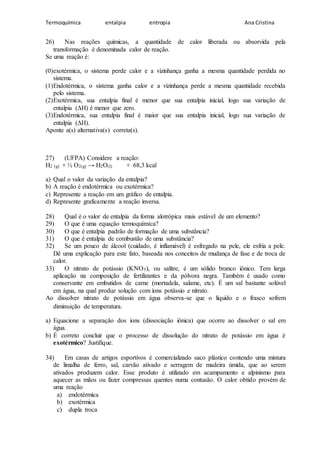 Termoquímica entalpia entropia Ana Cristina
26) Nas reações químicas, a quantidade de calor liberada ou absorvida pela
transformação é denominada calor de reação.
Se uma reação é:
(0)exotérmica, o sistema perde calor e a vizinhança ganha a mesma quantidade perdida no
sistema.
(1)Endotérmica, o sistema ganha calor e a vizinhança perde a mesma quantidade recebida
pelo sistema.
(2)Exotérmica, sua entalpia final é menor que sua entalpia inicial, logo sua variação de
entalpia (ΔH) é menor que zero.
(3)Endotérmica, sua entalpia final é maior que sua entalpia inicial, logo sua variação de
entalpia (ΔH).
Aponte a(s) alternativa(s) correta(s).
27) (UFPA) Considere a reação:
H2 (g) + ½ O2(g) → H2O(l) + 68,3 kcal
a) Qual o valor da variação da entalpia?
b) A reação é endotérmica ou exotérmica?
c) Represente a reação em um gráfico de entalpia.
d) Represente graficamente a reação inversa.
28) Qual é o valor de entalpia da forma alotrópica mais estável de um elemento?
29) O que é uma equação termoquímica?
30) O que é entalpia padrão de formação de uma substância?
31) O que é entalpia de combustão de uma substância?
32) Se um pouco de álcool (cuidado, é inflamável) é esfregado na pele, ele esfria a pele.
Dê uma explicação para este fato, baseada nos conceitos de mudança de fase e de troca de
calor.
33) O nitrato de potássio (KNO3), ou salitre, é um sólido branco iônico. Tem larga
aplicação na composição de fertilizantes e da pólvora negra. Também é usado como
conservante em embutidos de carne (mortadela, salame, etc). É um sal bastante solúvel
em água, na qual produz solução com íons potássio e nitrato.
Ao dissolver nitrato de potássio em água observa-se que o líquido e o frasco sofrem
diminuição de temperatura.
a) Equacione a separação dos íons (dissociação iônica) que ocorre ao dissolver o sal em
água.
b) É correto concluir que o processo de dissolução do nitrato de potássio em água é
exotérmico? Justifique.
34) Em casas de artigos esportivos é comercializado saco plástico contendo uma mistura
de limalha de ferro, sal, carvão ativado e serragem de madeira úmida, que ao serem
ativados produzem calor. Esse produto é utilizado em acampamento e alpinismo para
aquecer as mãos ou fazer compressas quentes numa contusão. O calor obtido provém de
uma reação
a) endotérmica
b) exotérmica
c) dupla troca
 