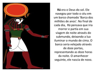 Rá era o Deus do sol. Ele
navegou por todo o céu em
um barco chamado 'Barca dos
milhões de anos'. No final de
cada dia, Rá pensava que iria
morrer e partia em sua
viagem de noite através do
submundo, deixando a lua
iluminar o mundo de cima. O
barco seria velejado através
de doze portas,
representando as doze horas
da noite. O amanhecer
seguinte, ele nascia de novo.
 
