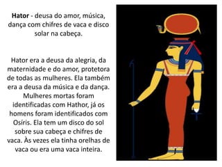 Hator - deusa do amor, música,
dança com chifres de vaca e disco
solar na cabeça.
Hator era a deusa da alegria, da
maternidade e do amor, protetora
de todas as mulheres. Ela também
era a deusa da música e da dança.
Mulheres mortas foram
identificadas com Hathor, já os
homens foram identificados com
Osíris. Ela tem um disco do sol
sobre sua cabeça e chifres de
vaca. Às vezes ela tinha orelhas de
vaca ou era uma vaca inteira.
 