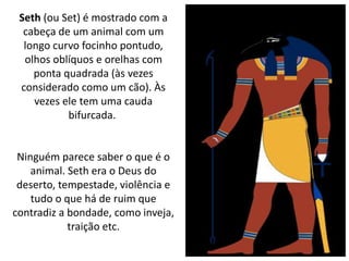 Seth (ou Set) é mostrado com a
cabeça de um animal com um
longo curvo focinho pontudo,
olhos oblíquos e orelhas com
ponta quadrada (às vezes
considerado como um cão). Às
vezes ele tem uma cauda
bifurcada.
Ninguém parece saber o que é o
animal. Seth era o Deus do
deserto, tempestade, violência e
tudo o que há de ruim que
contradiz a bondade, como inveja,
traição etc.
 