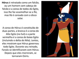 Hórus é retratado como um falcão,
ou um homem com cabeça de
falcão e a coroa de todos do Egito,
isso lhe faz assemelhar-se a Rá,
mas Rá é coroado com o disco
solar.
A coroa de Hórus é constituída de
duas partes, a branca é a coroa do
Alto Egito (no Sul) e a parte
vermelha é a coroa do baixo Egito
(incluindo o delta do Nilo). Juntos,
eles mostram que Hórus governou
todo Egito. Durante seu reinado,
Faraós se identificaram com Hórus.
Depois que eles morreram, se
tornaram Osíris.
 