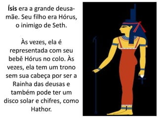 Ísis era a grande deusa-
mãe. Seu filho era Hórus,
o inimigo de Seth.
Às vezes, ela é
representada com seu
bebê Hórus no colo. Às
vezes, ela tem um trono
sem sua cabeça por ser a
Rainha das deusas e
também pode ter um
disco solar e chifres, como
Hathor.
 