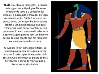 Thoth inventou os hieróglifos, a escrita
de imagem do antigo Egito. Ele era o
medidor da terra e o contador das
estrelas, o possuidor e gravador de todo
o conhecimento. O íbis é uma ave um
pouco como uma cegonha, com pernas
longas e um bico longo que usa para
rematar na lama para encontrar peixes
pequenos. Era um símbolo de sabedoria
e aprendizagem porque tem um bico em
forma de uma caneta que ele mergulha
na lama, como se fosse tinta.
O livro de Thoth tinha dois feitiços. Se
você leu a primeira passagem em voz
alta, você seria capaz de entender cada
Besta e Ave e convocar os peixes do mar.
Se você ler a segunda mágica, podia
trazer os mortos à vida.
 