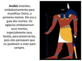 Anúbis inventou
embalsamamento para
mumificar Osíris, a
primeira múmia. Ele era o
guia dos mortos. Os
egípcios embalsamam
seus mortos,
especialmente seus
faraós, para preservá-los,
pois eles pensavam que
os ajudavam a viver para
sempre.
 