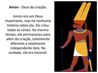 Amon - Deus da criação.
Amon era um Deus
importante, mas há nenhuma
história sobre ele. Ele criou
todas as coisas. Ao mesmo
tempo, ele permaneceu para
além da criação, totalmente
diferente e totalmente
independente dela. Na
verdade, ele era invisível.
 