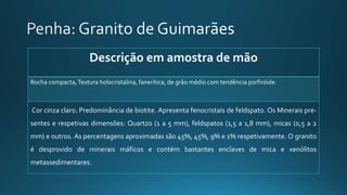 Descrição em amostra de mão
Rocha compacta,Textura holocristalina, fanerítica, de grão médio com tendência porfiróide.
Cor cinza claro. Predominância de biotite. Apresenta fenocristais de feldspato. Os Minerais pre-
sentes e respetivas dimensões: Quartzo (1 a 5 mm), feldspatos (1,5 a 1,8 mm), micas (0,5 a 2
mm) e outros. As percentagens aproximadas são 45%, 45%, 9% e 1% respetivamente. O granito
é desprovido de minerais máficos e contém bastantes enclaves de mica e xenólitos
metassedimentares.
 
