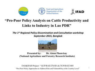 The 1st Regional Policy Dissemination and Consultation workshop
September 2015, Bangkok
“Pro-Poor Policy Analysis on Cattle Productivity and
Links to Industry in Lao PDR”
1
FAO&IFAD Project: “ GCP/RAS/276/IFA & TCP/RAS/3405
“Pro-Poor Policy Approaches to Address Risk and Vulnerability at the Country Level”
Presented by: Dr. Aloun Phonvisay
(National Agriculture and Forestry Research Institute)
 