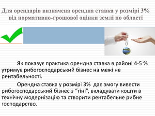 Як показує практика орендна ставка в районі 4-5 %
утримує рибогосподарський бізнес на межі не
рентабельності.
Орендна ставка у розмірі 3% дає змогу вивести
рибогосподарський бізнес з “тіні”, вкладувати кошти в
технічну модернізацію та створити рентабельне рибне
господарство.
 