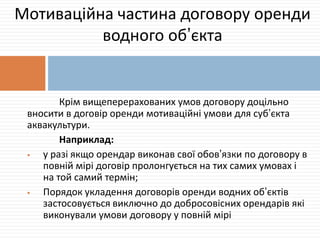 Крім вищеперерахованих умов договору доцільно
вносити в договір оренди мотиваційні умови для суб’єкта
аквакультури.
Наприклад:
 у разі якщо орендар виконав свої обов’язки по договору в
повній мірі договір пролонгується на тих самих умовах і
на той самий термін;
 Порядок укладення договорів оренди водних об’єктів
застосовується виключно до добросовісних орендарів які
виконували умови договору у повній мірі
Мотиваційна частина договору оренди
водного об’єкта
 