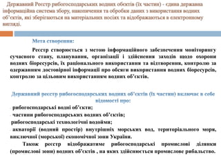 Реєстр створюється з метою інформаційного забезпечення моніторингу
сучасного стану, планування, організації і здійснення заходів щодо охорони
водних біоресурсів, їх раціонального використання та відтворення, контролю за
одержанням достовірної інформації про обсяги використання водних біоресурсів,
контролю за цільовим використанням водних об’єктів.
- рибогосподарські водні об’єкти;
- частини рибогосподарських водних об’єктів;
-рибогосподарські технологічні водойми;
- акваторії (водний простір) внутрішніх морських вод, територіального моря,
виключної (морської) економічної зони України.
Також реєстр відображатиме рибогосподарські промислові ділянки
(промислові зони) водних об'єктів , на яких здійснюється промислове рибальство.
 