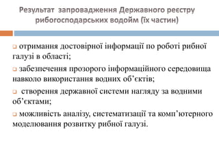 отримання достовірної інформації по роботі рибної
галузі в області;
 забезпечення прозорого інформаційного середовища
навколо використання водних об’єктів;
 створення державної системи нагляду за водними
об’єктами;
 можливість аналізу, систематизації та комп’ютерного
моделювання розвитку рибної галузі.
 