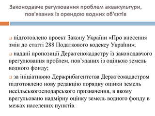  підготовлено проект Закону України «Про внесення
змін до статті 288 Податкового кодексу України»;
 надані пропозиції Держгенокадастру із законодавчого
врегулювання проблем, пов’язаних із оцінкою земель
водного фонду;
 за ініціативою Держрибагентства Держгеокадастром
підготовлено нову редакцію порядку оцінки земель
несільськогосподарського призначення, в якому
врегульовано надмірну оцінку земель водного фонду в
межах населених пунктів.
 