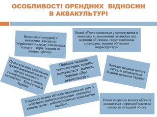 ОСОБЛИВОСТІ ОРЕНДНИХ ВІДНОСИН
В АКВАКУЛЬТУРІ
Водні об'єкти надаються у користування в
комплексі із земельними ділянками під
водними об‘єктами, гідротехнічними
спорудами, іншими об‘єктами
інфраструктури
Плата за оренду водних об’єктів
складається з орендної плати за
землю та за водний об’єкт.
 
