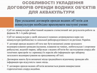 1. Суб’єкт аквакультури зобов’язаний надавати статистичний звіт результатів роботи за
формою № 1-А риба (річна).
2. Суб’єкт аквакультури у своїй діяльності повинен дотримуватися норм зон
аквакультури (рибництва) та зональної рибопродуктивності по регіонах України.
3. У договорі оренди водного об’єкта має бути визначені умови загального
водокористування громадян (купання, плавання на човнах, любительське і спортивне
рибальство, водопій тварин, забір води з водних об'єктів без застосування споруд або
технічних пристроїв та з криниць) їх перелік або інформацію про заборону
загального водокористування на орендованому об’єкті.
4. Договором мають бути визначені місця традиційного відпочинку громадян або
інформація про відсутність таких місць.
5. У договорах оренди водних об'єктів визначається режим використання
гідротехнічних споруд водойми.
ОСОБЛИВОСТІ УКЛАДЕННЯ
ДОГОВОРІВ ОРЕНДИ ВОДНИХ ОБ’ЄКТІВ
ДЛЯ АКВАКУЛЬТУРИ
При укладенні договорів оренди водних об’єктів для
аквакультури необхідно враховувати наступні умови:
 