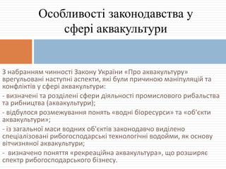 З набранням чинності Закону України «Про аквакультуру»
врегульовані наступні аспекти, які були причиною маніпуляцій та
конфліктів у сфері аквакультури:
- визначені та розділені сфери діяльності промислового рибальства
та рибництва (аквакультури);
- відбулося розмежування понять «водні біоресурси» та «об'єкти
аквакультури»;
- із загальної маси водних об'єктів законодавчо виділено
спеціалізовані рибогосподарські технологічні водойми, як основу
вітчизняної аквакультури;
- визначено поняття «рекреаційна аквакультура», що розширяє
спектр рибогосподарського бізнесу.
Особливості законодавства у
сфері аквакультури
 