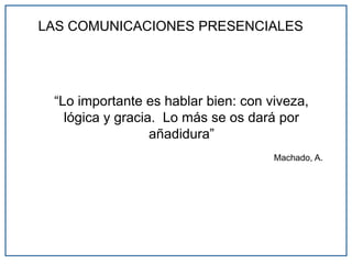 LAS COMUNICACIONES PRESENCIALES
“Lo importante es hablar bien: con viveza,
lógica y gracia. Lo más se os dará por
añadidura”
Machado, A.
 