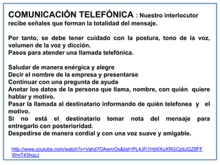 COMUNICACIÓN TELEFÓNICA : Nuestro interlocutor
recibe señales que forman la totalidad del mensaje.
Por tanto, se debe tener cuidado con la postura, tono de la voz,
volumen de la voz y dicción.
Pasos para atender una llamada telefónica.
Saludar de manera enérgica y alegre
Decir el nombre de la empresa y presentarse
Continuar con una pregunta de ayuda
Anotar los datos de la persona que llama, nombre, con quién quiere
hablar y motivo.
Pasar la llamada al destinatario informando de quién telefonea y el
motivo.
Si no está el destinatario tomar nota del mensaje para
entregarlo con posterioridad.
Despedirse de manera cordial y con una voz suave y amigable.
http://www.youtube.com/watch?v=Vahd7OAwmOs&list=PL4JFi1HjWXuXRGCptlJGZ8FF
WmT43hqzJ
 