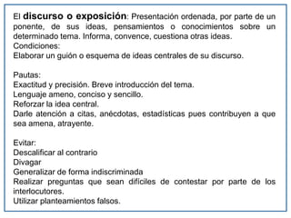 El discurso o exposición: Presentación ordenada, por parte de un
ponente, de sus ideas, pensamientos o conocimientos sobre un
determinado tema. Informa, convence, cuestiona otras ideas.
Condiciones:
Elaborar un guión o esquema de ideas centrales de su discurso.
Pautas:
Exactitud y precisión. Breve introducción del tema.
Lenguaje ameno, conciso y sencillo.
Reforzar la idea central.
Darle atención a citas, anécdotas, estadísticas pues contribuyen a que
sea amena, atrayente.
Evitar:
Descalificar al contrario
Divagar
Generalizar de forma indiscriminada
Realizar preguntas que sean difíciles de contestar por parte de los
interlocutores.
Utilizar planteamientos falsos.
 