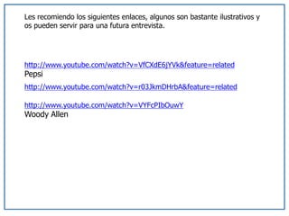 Les recomiendo los siguientes enlaces, algunos son bastante ilustrativos y
os pueden servir para una futura entrevista.
http://www.youtube.com/watch?v=VfCXdE6jYVk&feature=related
Pepsi
http://www.youtube.com/watch?v=r03JkmDHrbA&feature=related
http://www.youtube.com/watch?v=VYFcPIbOuwY
Woody Allen
 