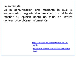 La entrevista.
Es la comunicación oral mediante la cual el
entrevistador pregunta al entrevistado con el fin de
recabar su opinión sobre un tema de interés
general, o de obtener información.
http://www.youtube.com/watch?v=OcKF2V
4yZyE
http://www.youtube.com/watch?v=8HhBIPp
rvyg
 