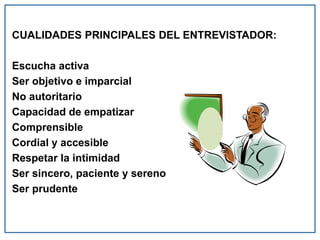 CUALIDADES PRINCIPALES DEL ENTREVISTADOR:
Escucha activa
Ser objetivo e imparcial
No autoritario
Capacidad de empatizar
Comprensible
Cordial y accesible
Respetar la intimidad
Ser sincero, paciente y sereno
Ser prudente
 