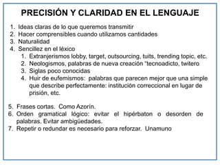 PRECISIÓN Y CLARIDAD EN EL LENGUAJE
1. Ideas claras de lo que queremos transmitir
2. Hacer comprensibles cuando utilizamos cantidades
3. Naturalidad
4. Sencillez en el léxico
1. Extranjerismos lobby, target, outsourcing, tuits, trending topic, etc.
2. Neologismos, palabras de nueva creación “tecnoadicto, twitero
3. Siglas poco conocidas
4. Huir de eufemismos: palabras que parecen mejor que una simple
que describe perfectamente: institución correccional en lugar de
prisión, etc.
5. Frases cortas. Como Azorín.
6. Orden gramatical lógico: evitar el hipérbaton o desorden de
palabras. Evitar ambigüedades.
7. Repetir o redundar es necesario para reforzar. Unamuno
 